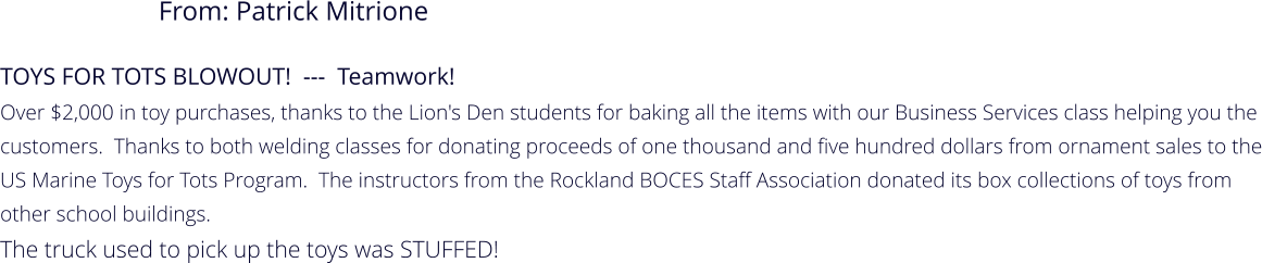 TOYS FOR TOTS BLOWOUT!  ---  Teamwork!   Over $2,000 in toy purchases, thanks to the Lion's Den students for baking all the items with our Business Services class helping you the customers.  Thanks to both welding classes for donating proceeds of one thousand and five hundred dollars from ornament sales to the US Marine Toys for Tots Program.  The instructors from the Rockland BOCES Staff Association donated its box collections of toys from other school buildings.   The truck used to pick up the toys was STUFFED! From: Patrick Mitrione