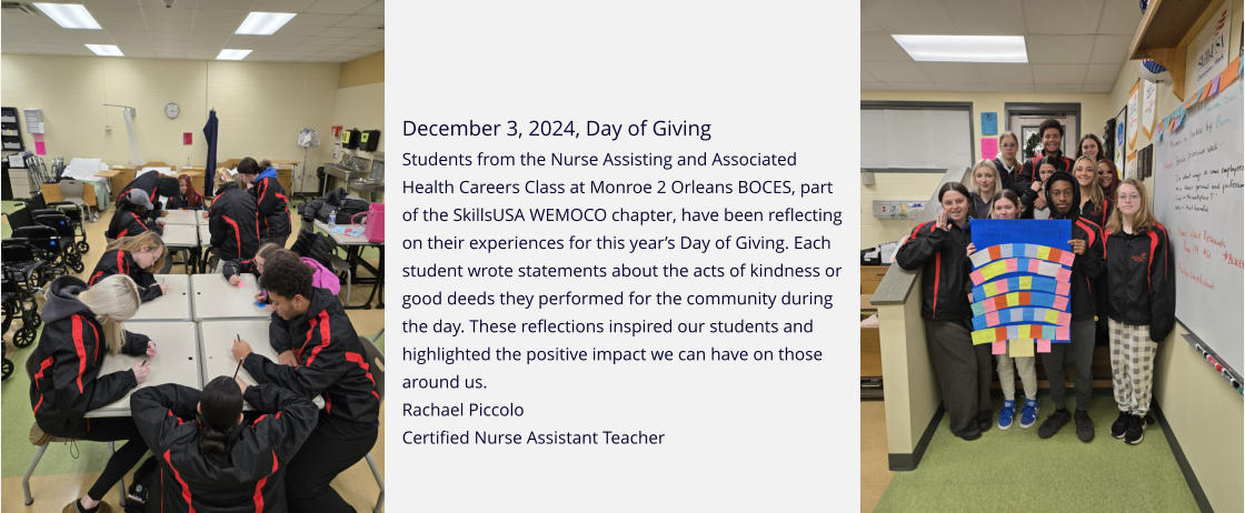 December 3, 2024, Day of Giving Students from the Nurse Assisting and Associated Health Careers Class at Monroe 2 Orleans BOCES, part of the SkillsUSA WEMOCO chapter, have been reflecting on their experiences for this year’s Day of Giving. Each student wrote statements about the acts of kindness or good deeds they performed for the community during the day. These reflections inspired our students and highlighted the positive impact we can have on those around us. Rachael Piccolo   Certified Nurse Assistant Teacher