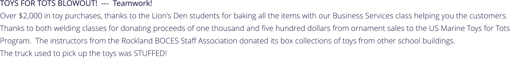 TOYS FOR TOTS BLOWOUT!  ---  Teamwork!   Over $2,000 in toy purchases, thanks to the Lion's Den students for baking all the items with our Business Services class helping you the customers.  Thanks to both welding classes for donating proceeds of one thousand and five hundred dollars from ornament sales to the US Marine Toys for Tots Program.  The instructors from the Rockland BOCES Staff Association donated its box collections of toys from other school buildings.   The truck used to pick up the toys was STUFFED!