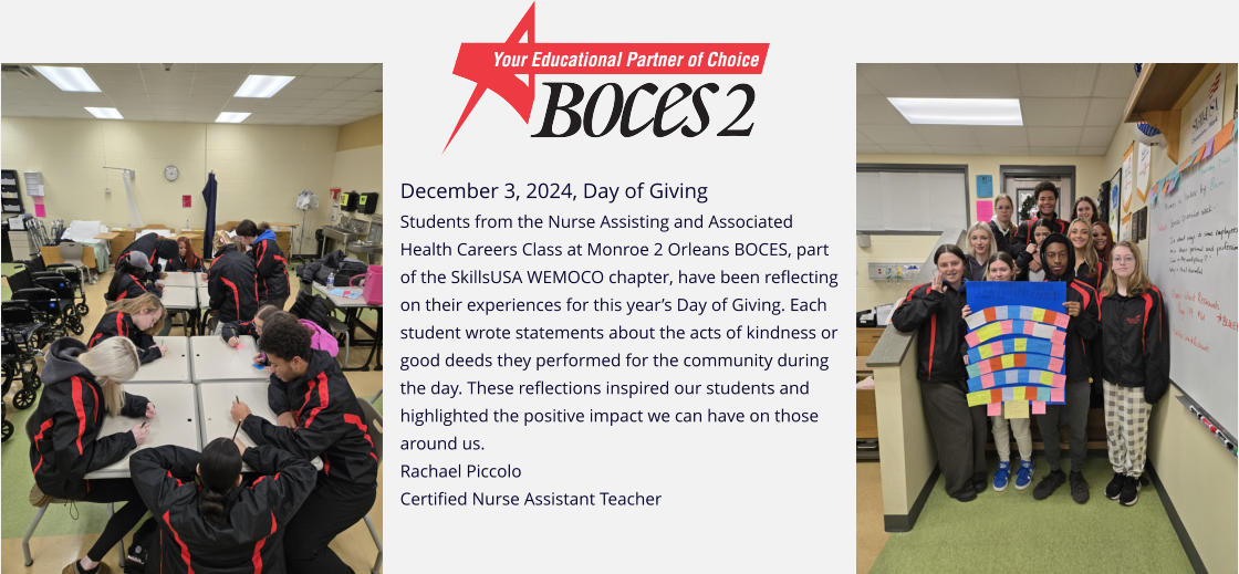 December 3, 2024, Day of Giving Students from the Nurse Assisting and Associated Health Careers Class at Monroe 2 Orleans BOCES, part of the SkillsUSA WEMOCO chapter, have been reflecting on their experiences for this year’s Day of Giving. Each student wrote statements about the acts of kindness or good deeds they performed for the community during the day. These reflections inspired our students and highlighted the positive impact we can have on those around us. Rachael Piccolo   Certified Nurse Assistant Teacher